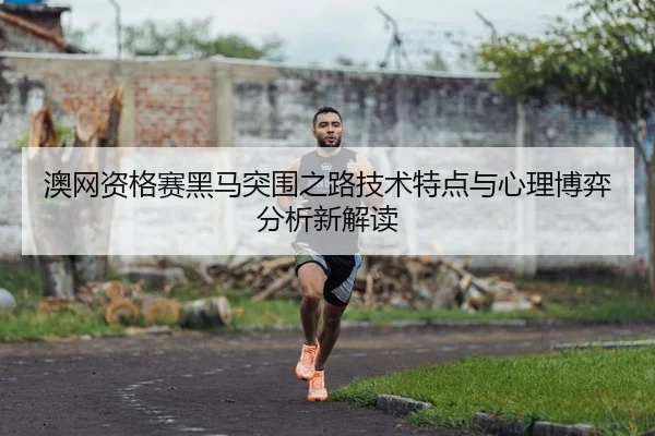 澳网资格赛黑马突围之路技术特点与心理博弈分析新解读