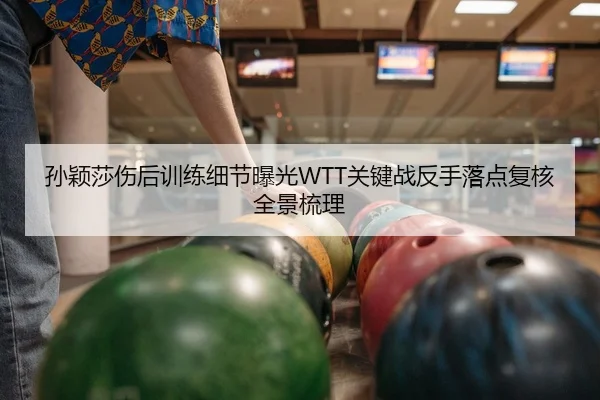 孙颖莎伤后训练细节曝光WTT关键战反手落点复核全景梳理